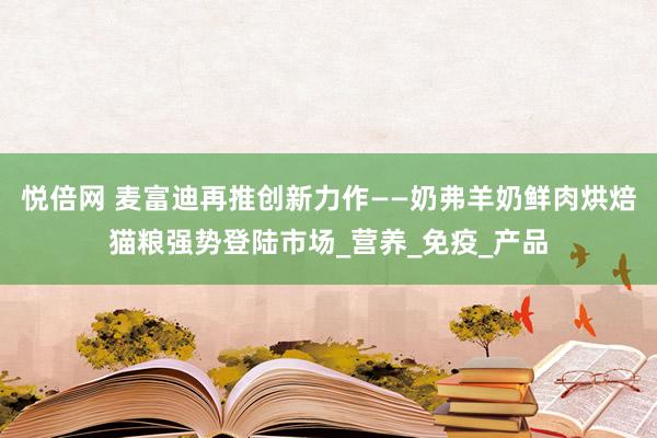 悦倍网 麦富迪再推创新力作——奶弗羊奶鲜肉烘焙猫粮强势登陆市场_营养_免疫_产品
