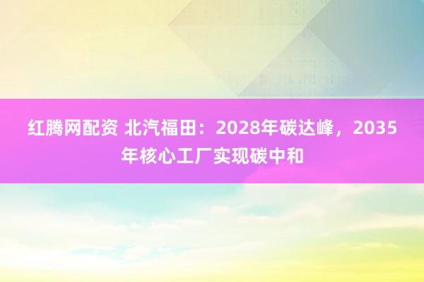 红腾网配资 北汽福田：2028年碳达峰，2035年核心工厂实现碳中和