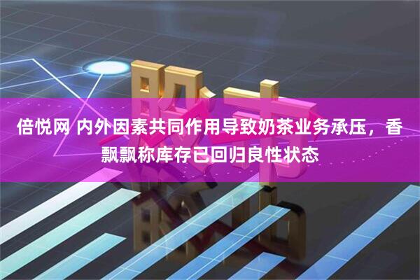 倍悦网 内外因素共同作用导致奶茶业务承压，香飘飘称库存已回归良性状态