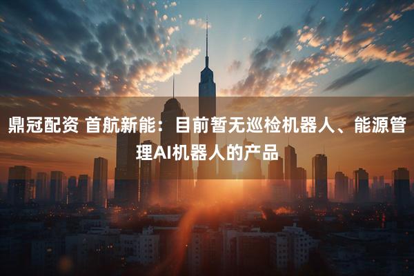 鼎冠配资 首航新能：目前暂无巡检机器人、能源管理AI机器人的产品