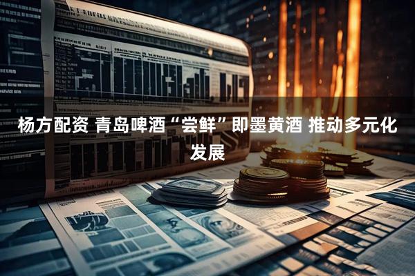 杨方配资 青岛啤酒“尝鲜”即墨黄酒 推动多元化发展