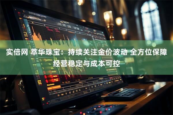 实倍网 萃华珠宝：持续关注金价波动 全方位保障经营稳定与成本可控