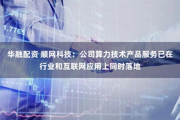 华融配资 顺网科技：公司算力技术产品服务已在行业和互联网应用上同时落地