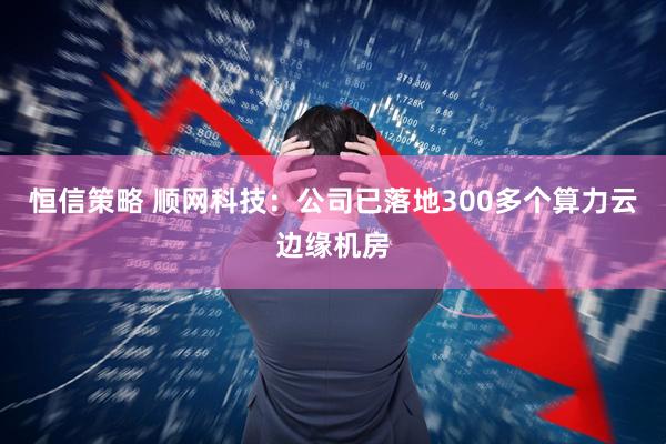 恒信策略 顺网科技：公司已落地300多个算力云边缘机房