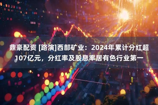 鼎豪配资 [路演]西部矿业：2024年累计分红超107亿元，分红率及股息率居有色行业第一