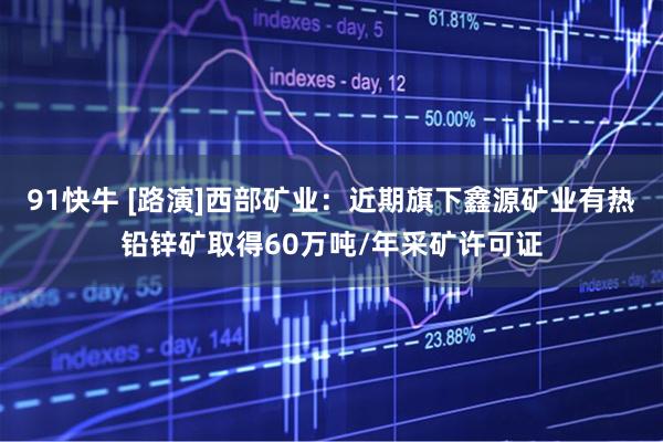 91快牛 [路演]西部矿业：近期旗下鑫源矿业有热铅锌矿取得60万吨/年采矿许可证