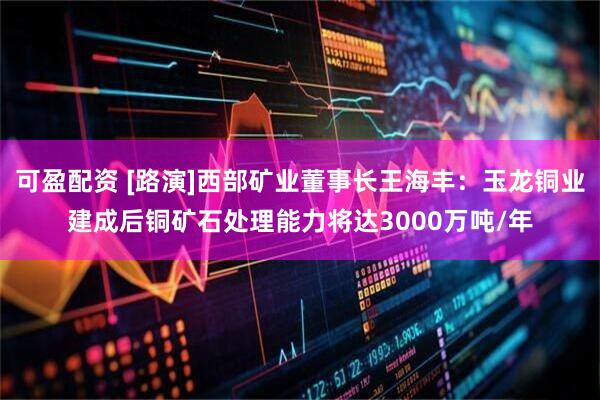 可盈配资 [路演]西部矿业董事长王海丰：玉龙铜业建成后铜矿石处理能力将达3000万吨/年