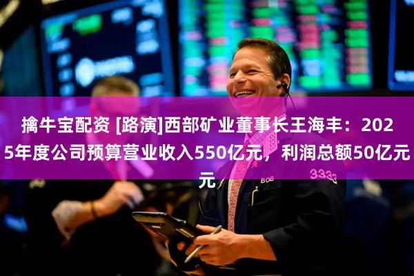 擒牛宝配资 [路演]西部矿业董事长王海丰：2025年度公司预算营业收入550亿元，利润总额50亿元