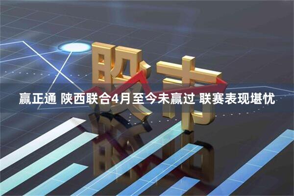 赢正通 陕西联合4月至今未赢过 联赛表现堪忧