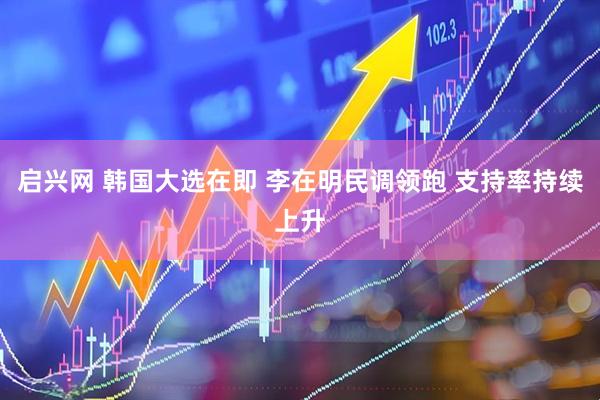 启兴网 韩国大选在即 李在明民调领跑 支持率持续上升