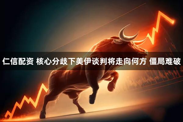 仁信配资 核心分歧下美伊谈判将走向何方 僵局难破