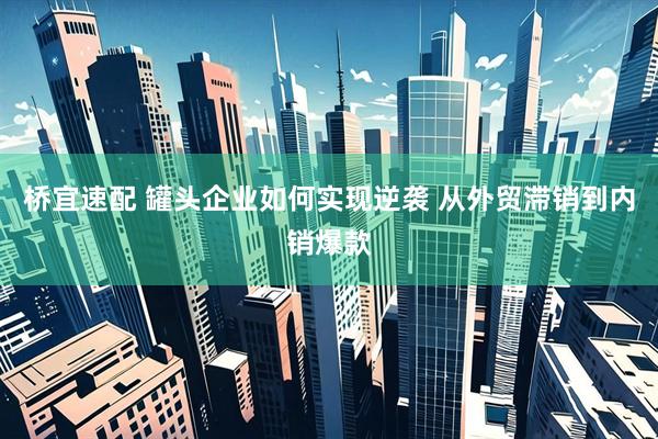 桥宜速配 罐头企业如何实现逆袭 从外贸滞销到内销爆款