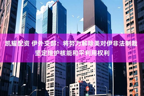 凯耀配资 伊外交部：将努力解除美对伊非法制裁 坚定维护核能和平利用权利