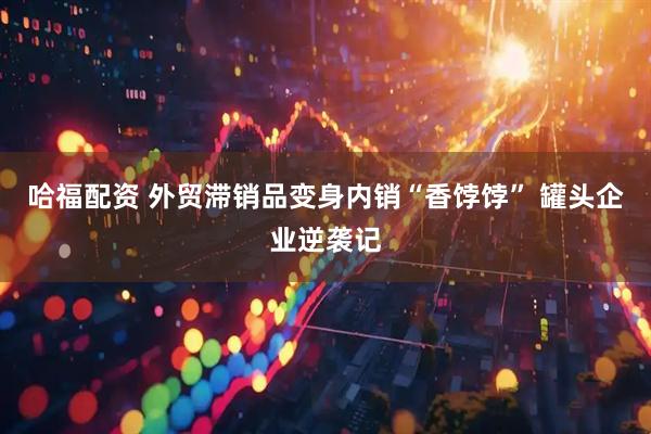 哈福配资 外贸滞销品变身内销“香饽饽” 罐头企业逆袭记