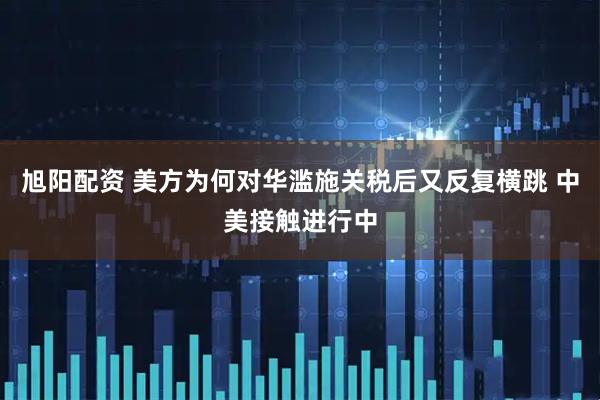 旭阳配资 美方为何对华滥施关税后又反复横跳 中美接触进行中