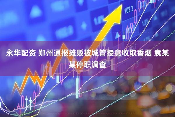 永华配资 郑州通报摊贩被城管授意收取香烟 袁某某停职调查