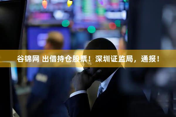 谷锦网 出借持仓股票！深圳证监局，通报！