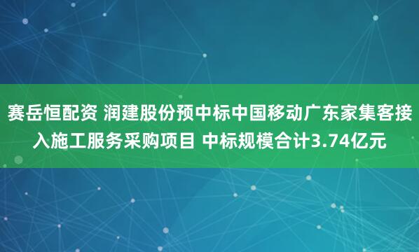 赛岳恒配资 润建股份预中标中国移动广东家集客接入施工服务采购项目 中标规模合计3.74亿元