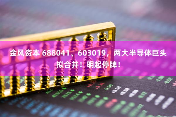 金风资本 688041、603019，两大半导体巨头拟合并！明起停牌！