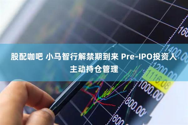 股配咖吧 小马智行解禁期到来 Pre-IPO投资人主动持仓管理