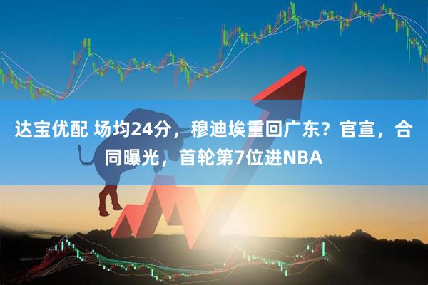 达宝优配 场均24分，穆迪埃重回广东？官宣，合同曝光，首轮第7位进NBA
