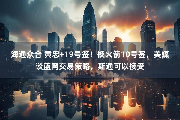 海通众合 黄忠+19号签！换火箭10号签，美媒谈篮网交易策略，斯通可以接受