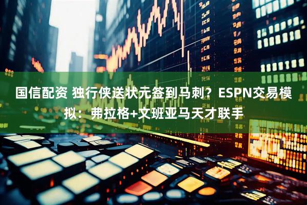 国信配资 独行侠送状元签到马刺？ESPN交易模拟：弗拉格+文班亚马天才联手