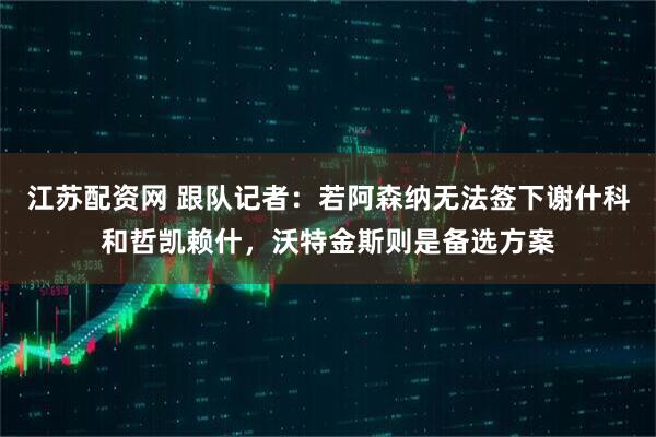 江苏配资网 跟队记者：若阿森纳无法签下谢什科和哲凯赖什，沃特金斯则是备选方案