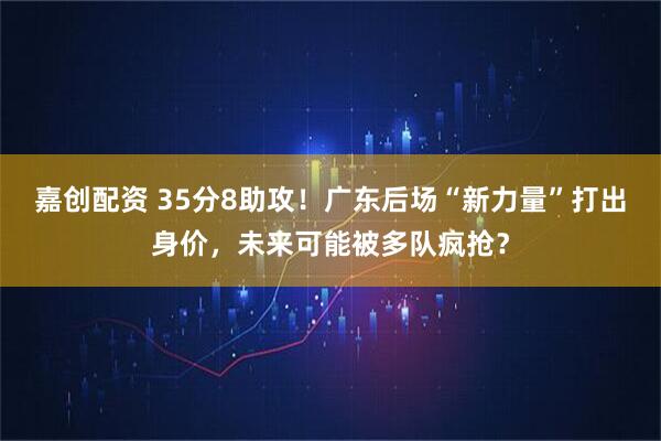 嘉创配资 35分8助攻！广东后场“新力量”打出身价，未来可能被多队疯抢？