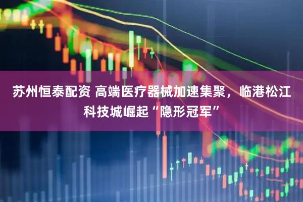 苏州恒泰配资 高端医疗器械加速集聚，临港松江科技城崛起“隐形冠军”