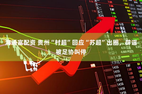 海通富配资 贵州“村超”回应“苏超”出圈，辟谣被足协叫停