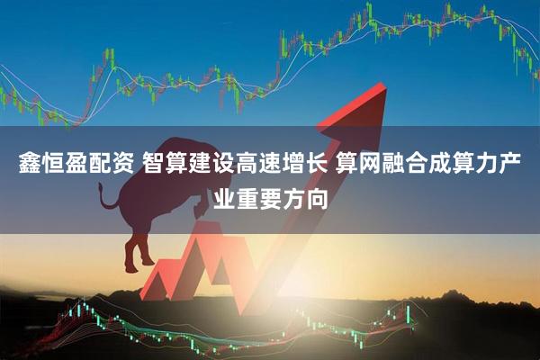 鑫恒盈配资 智算建设高速增长 算网融合成算力产业重要方向
