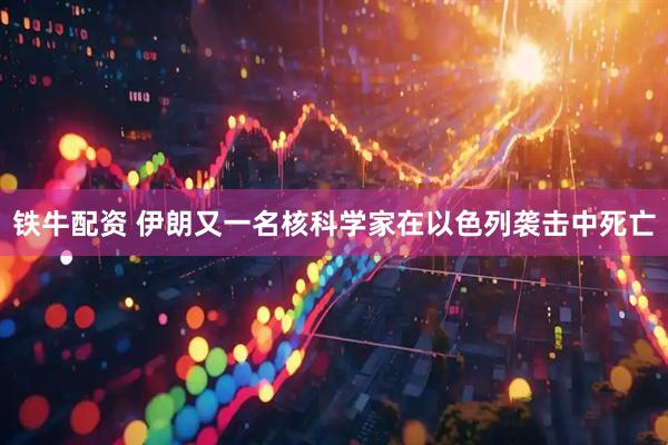 铁牛配资 伊朗又一名核科学家在以色列袭击中死亡