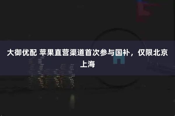大御优配 苹果直营渠道首次参与国补，仅限北京上海