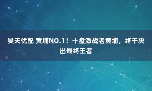 昊天优配 黄埔NO.1！十盘激战老黄埔，终于决出最终王者