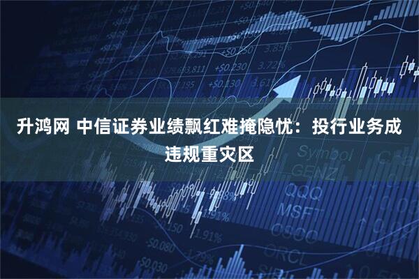 升鸿网 中信证券业绩飘红难掩隐忧：投行业务成违规重灾区