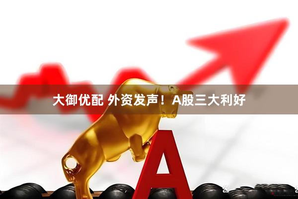 大御优配 外资发声！A股三大利好