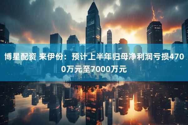 博星配资 来伊份：预计上半年归母净利润亏损4700万元至7000万元