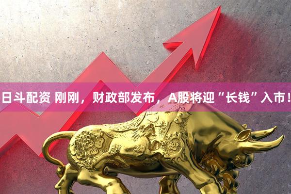 日斗配资 刚刚，财政部发布，A股将迎“长钱”入市！