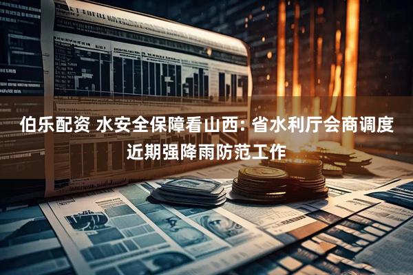 伯乐配资 水安全保障看山西: 省水利厅会商调度近期强降雨防范工作