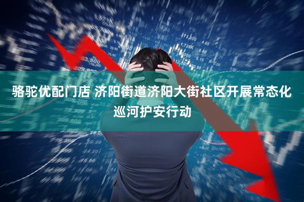 骆驼优配门店 济阳街道济阳大街社区开展常态化巡河护安行动