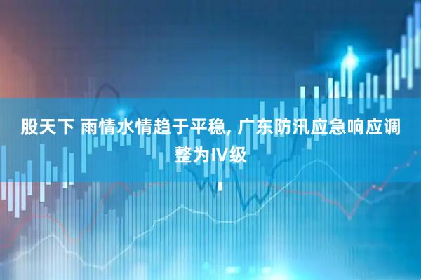 股天下 雨情水情趋于平稳, 广东防汛应急响应调整为Ⅳ级