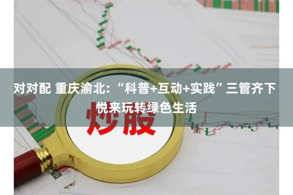 对对配 重庆渝北: “科普+互动+实践”三管齐下 悦来玩转绿色生活