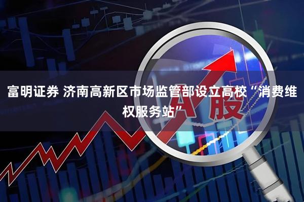 富明证券 济南高新区市场监管部设立高校“消费维权服务站”