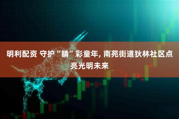明利配资 守护“睛”彩童年, 南苑街道狄林社区点亮光明未来