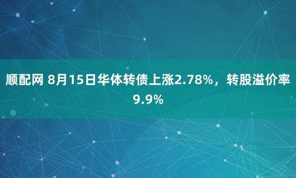 顺配网 8月15日华体转债上涨2.78%，转股溢价率9.9%