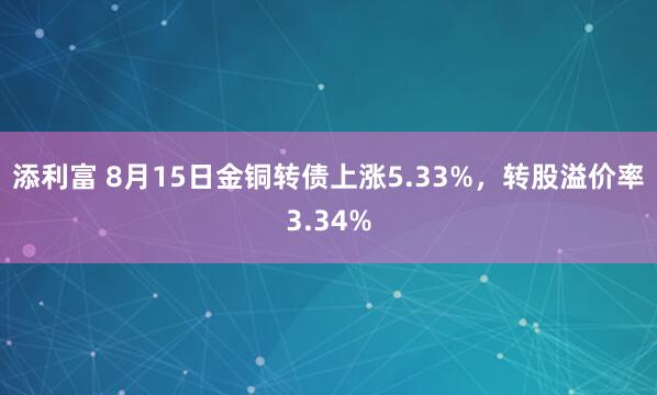 添利富 8月15日金铜转债上涨5.33%，转股溢价率3.34%