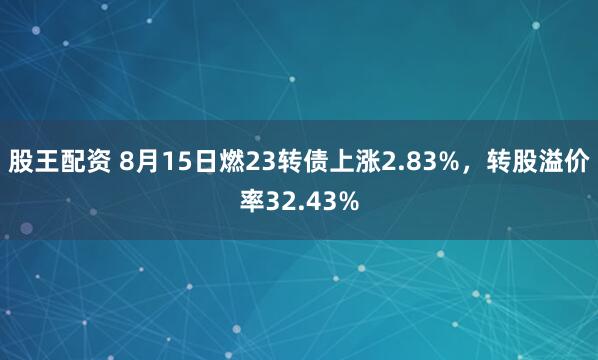 股王配资 8月15日燃23转债上涨2.83%，转股溢价率32.43%