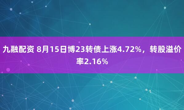 九融配资 8月15日博23转债上涨4.72%，转股溢价率2.16%