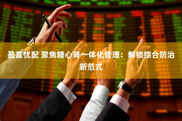 盈富忧配 聚焦糖心肾一体化管理：解锁综合防治新范式